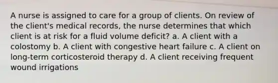 A nurse is assigned to care for a group of clients. On review of the client's medical records, the nurse determines that which client is at risk for a fluid volume deficit? a. A client with a colostomy b. A client with congestive heart failure c. A client on long-term corticosteroid therapy d. A client receiving frequent wound irrigations