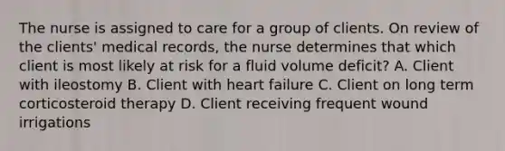 The nurse is assigned to care for a group of clients. On review of the clients' medical records, the nurse determines that which client is most likely at risk for a fluid volume deficit? A. Client with ileostomy B. Client with heart failure C. Client on long term corticosteroid therapy D. Client receiving frequent wound irrigations