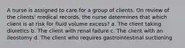 A nurse is assigned to care for a group of clients. On review of the clients' medical records, the nurse determines that which client is at risk for fluid volume excess? a. The client taking diuretics b. The client with renal failure c. The client with an ileostomy d. The client who requires gastrointestinal suctioning