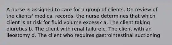 A nurse is assigned to care for a group of clients. On review of the clients' medical records, the nurse determines that which client is at risk for fluid volume excess? a. The client taking diuretics b. The client with renal failure c. The client with an ileostomy d. The client who requires gastrointestinal suctioning