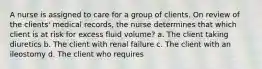 A nurse is assigned to care for a group of clients. On review of the clients' medical records, the nurse determines that which client is at risk for excess fluid volume? a. The client taking diuretics b. The client with renal failure c. The client with an ileostomy d. The client who requires