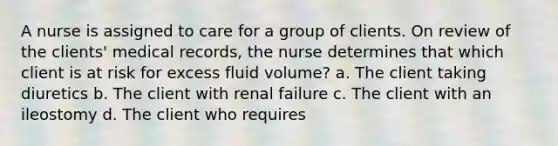 A nurse is assigned to care for a group of clients. On review of the clients' medical records, the nurse determines that which client is at risk for excess fluid volume? a. The client taking diuretics b. The client with renal failure c. The client with an ileostomy d. The client who requires