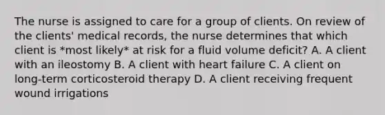 The nurse is assigned to care for a group of clients. On review of the clients' medical records, the nurse determines that which client is *most likely* at risk for a fluid volume deficit? A. A client with an ileostomy B. A client with heart failure C. A client on long-term corticosteroid therapy D. A client receiving frequent wound irrigations