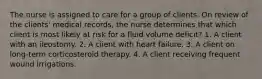 The nurse is assigned to care for a group of clients. On review of the clients' medical records, the nurse determines that which client is most likely at risk for a fluid volume deficit? 1. A client with an ileostomy. 2. A client with heart failure. 3. A client on long-term corticosteroid therapy. 4. A client receiving frequent wound irrigations.