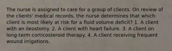 The nurse is assigned to care for a group of clients. On review of the clients' medical records, the nurse determines that which client is most likely at risk for a fluid volume deficit? 1. A client with an ileostomy. 2. A client with heart failure. 3. A client on long-term corticosteroid therapy. 4. A client receiving frequent wound irrigations.