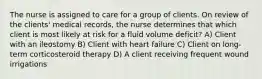 The nurse is assigned to care for a group of clients. On review of the clients' medical records, the nurse determines that which client is most likely at risk for a fluid volume deficit? A) Client with an ileostomy B) Client with heart failure C) Client on long-term corticosteroid therapy D) A client receiving frequent wound irrigations