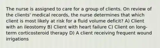 The nurse is assigned to care for a group of clients. On review of the clients' medical records, the nurse determines that which client is most likely at risk for a fluid volume deficit? A) Client with an ileostomy B) Client with heart failure C) Client on long-term corticosteroid therapy D) A client receiving frequent wound irrigations