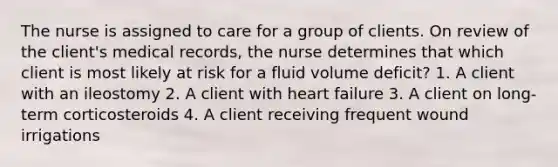 The nurse is assigned to care for a group of clients. On review of the client's medical records, the nurse determines that which client is most likely at risk for a fluid volume deficit? 1. A client with an ileostomy 2. A client with heart failure 3. A client on long-term corticosteroids 4. A client receiving frequent wound irrigations