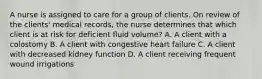 A nurse is assigned to care for a group of clients. On review of the clients' medical records, the nurse determines that which client is at risk for deficient fluid volume? A. A client with a colostomy B. A client with congestive heart failure C. A client with decreased kidney function D. A client receiving frequent wound irrigations