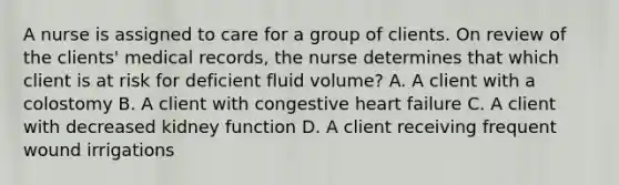 A nurse is assigned to care for a group of clients. On review of the clients' medical records, the nurse determines that which client is at risk for deficient fluid volume? A. A client with a colostomy B. A client with congestive heart failure C. A client with decreased kidney function D. A client receiving frequent wound irrigations