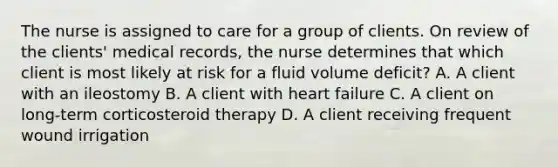 The nurse is assigned to care for a group of clients. On review of the clients' medical records, the nurse determines that which client is most likely at risk for a fluid volume deficit? A. A client with an ileostomy B. A client with heart failure C. A client on long-term corticosteroid therapy D. A client receiving frequent wound irrigation