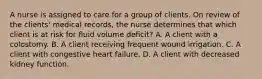 A nurse is assigned to care for a group of clients. On review of the clients' medical records, the nurse determines that which client is at risk for fluid volume deficit? A. A client with a colostomy. B. A client receiving frequent wound irrigation. C. A client with congestive heart failure. D. A client with decreased kidney function.