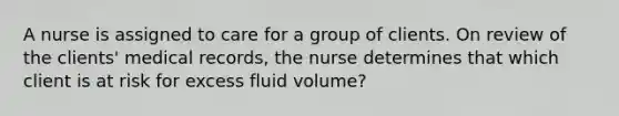 A nurse is assigned to care for a group of clients. On review of the clients' medical records, the nurse determines that which client is at risk for excess fluid volume?