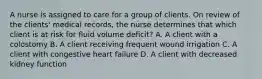 A nurse is assigned to care for a group of clients. On review of the clients' medical records, the nurse determines that which client is at risk for fluid volume deficit? A. A client with a colostomy B. A client receiving frequent wound irrigation C. A client with congestive heart failure D. A client with decreased kidney function