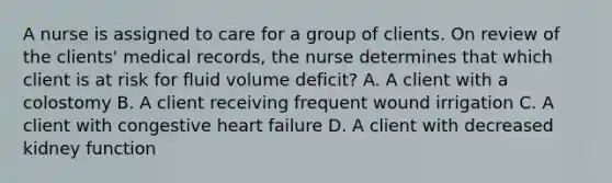 A nurse is assigned to care for a group of clients. On review of the clients' medical records, the nurse determines that which client is at risk for fluid volume deficit? A. A client with a colostomy B. A client receiving frequent wound irrigation C. A client with congestive heart failure D. A client with decreased kidney function