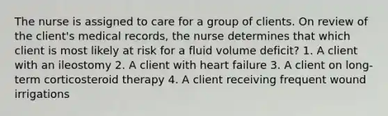 The nurse is assigned to care for a group of clients. On review of the client's medical records, the nurse determines that which client is most likely at risk for a fluid volume deficit? 1. A client with an ileostomy 2. A client with heart failure 3. A client on long-term corticosteroid therapy 4. A client receiving frequent wound irrigations