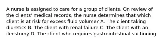 A nurse is assigned to care for a group of clients. On review of the clients' medical records, the nurse determines that which client is at risk for excess fluid volume? A. The client taking diuretics B. The client with renal failure C. The client with an ileostomy D. The client who requires gastrointestinal suctioning