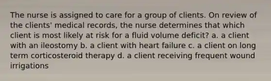 The nurse is assigned to care for a group of clients. On review of the clients' medical records, the nurse determines that which client is most likely at risk for a fluid volume deficit? a. a client with an ileostomy b. a client with heart failure c. a client on long term corticosteroid therapy d. a client receiving frequent wound irrigations