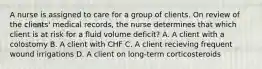 A nurse is assigned to care for a group of clients. On review of the clients' medical records, the nurse determines that which client is at risk for a fluid volume deficit? A. A client with a colostomy B. A client with CHF C. A client recieving frequent wound irrigations D. A client on long-term corticosteroids