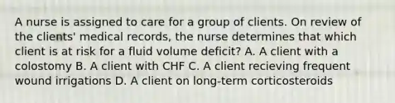 A nurse is assigned to care for a group of clients. On review of the clients' medical records, the nurse determines that which client is at risk for a fluid volume deficit? A. A client with a colostomy B. A client with CHF C. A client recieving frequent wound irrigations D. A client on long-term corticosteroids