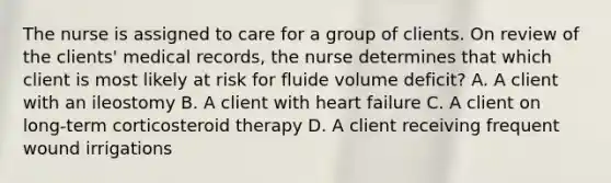 The nurse is assigned to care for a group of clients. On review of the clients' medical records, the nurse determines that which client is most likely at risk for fluide volume deficit? A. A client with an ileostomy B. A client with heart failure C. A client on long-term corticosteroid therapy D. A client receiving frequent wound irrigations