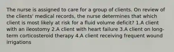 The nurse is assigned to care for a group of clients. On review of the clients' medical records, the nurse determines that which client is most likely at risk for a fluid volume deficit? 1.A client with an ileostomy 2.A client with heart failure 3.A client on long-term corticosteroid therapy 4.A client receiving frequent wound irrigations