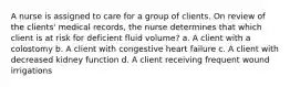 A nurse is assigned to care for a group of clients. On review of the clients' medical records, the nurse determines that which client is at risk for deficient fluid volume? a. A client with a colostomy b. A client with congestive heart failure c. A client with decreased kidney function d. A client receiving frequent wound irrigations