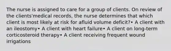 The nurse is assigned to care for a group of clients. On review of the clients'medical records, the nurse determines that which client is most likely at risk for afluid volume deficit?• A client with an ileostomy• A client with heart failure• A client on long-term corticosteroid therapy• A client receiving frequent wound irrigations