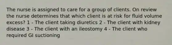 The nurse is assigned to care for a group of clients. On review the nurse determines that which client is at risk for fluid volume excess? 1 - The client taking diuretics 2 - The client with kidney disease 3 - The client with an ileostomy 4 - The client who required GI suctioning