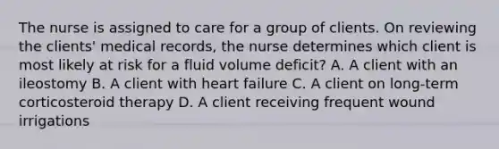 The nurse is assigned to care for a group of clients. On reviewing the clients' medical records, the nurse determines which client is most likely at risk for a fluid volume deficit? A. A client with an ileostomy B. A client with heart failure C. A client on long-term corticosteroid therapy D. A client receiving frequent wound irrigations