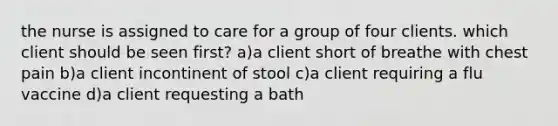 the nurse is assigned to care for a group of four clients. which client should be seen first? a)a client short of breathe with chest pain b)a client incontinent of stool c)a client requiring a flu vaccine d)a client requesting a bath