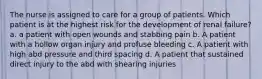 The nurse is assigned to care for a group of patients. Which patient is at the highest risk for the development of renal failure? a. a patient with open wounds and stabbing pain b. A patient with a hollow organ injury and profuse bleeding c. A patient with high abd pressure and third spacing d. A patient that sustained direct injury to the abd with shearing injuries