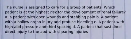 The nurse is assigned to care for a group of patients. Which patient is at the highest risk for the development of renal failure? a. a patient with open wounds and stabbing pain b. A patient with a hollow organ injury and profuse bleeding c. A patient with high abd pressure and third spacing d. A patient that sustained direct injury to the abd with shearing injuries