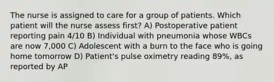 The nurse is assigned to care for a group of patients. Which patient will the nurse assess first? A) Postoperative patient reporting pain 4/10 B) Individual with pneumonia whose WBCs are now 7,000 C) Adolescent with a burn to the face who is going home tomorrow D) Patient's pulse oximetry reading 89%, as reported by AP