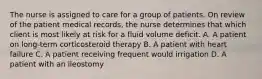 The nurse is assigned to care for a group of patients. On review of the patient medical records, the nurse determines that which client is most likely at risk for a fluid volume deficit. A. A patient on long-term corticosteroid therapy B. A patient with heart failure C. A patient receiving frequent would irrigation D. A patient with an ileostomy