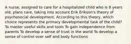 A nurse, assigned to care for a hospitalized child who is 8 years old, plans care, taking into account Erik Erikson's theory of psychosocial development. According to this theory, which choice represents the primary developmental task of the child? To master useful skills and tools To gain independence from parents To develop a sense of trust in the world To develop a sense of control over self and body functions