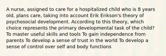 A nurse, assigned to care for a hospitalized child who is 8 years old, plans care, taking into account Erik Erikson's theory of psychosocial development. According to this theory, which choice represents the primary developmental task of the child? To master useful skills and tools To gain independence from parents To develop a sense of trust in the world To develop a sense of control over self and body functions