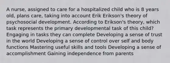 A nurse, assigned to care for a hospitalized child who is 8 years old, plans care, taking into account Erik Erikson's theory of psychosocial development. According to Erikson's theory, which task represents the primary developmental task of this child? Engaging in tasks they can complete Developing a sense of trust in the world Developing a sense of control over self and body functions Mastering useful skills and tools Developing a sense of accomplishment Gaining independence from parents