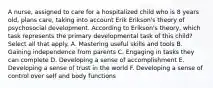 A nurse, assigned to care for a hospitalized child who is 8 years old, plans care, taking into account Erik Erikson's theory of psychosocial development. According to Erikson's theory, which task represents the primary developmental task of this child? Select all that apply. A. Mastering useful skills and tools B. Gaining independence from parents C. Engaging in tasks they can complete D. Developing a sense of accomplishment E. Developing a sense of trust in the world F. Developing a sense of control over self and body functions