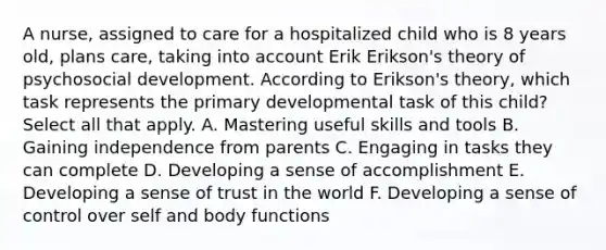 A nurse, assigned to care for a hospitalized child who is 8 years old, plans care, taking into account Erik Erikson's theory of psychosocial development. According to Erikson's theory, which task represents the primary developmental task of this child? Select all that apply. A. Mastering useful skills and tools B. Gaining independence from parents C. Engaging in tasks they can complete D. Developing a sense of accomplishment E. Developing a sense of trust in the world F. Developing a sense of control over self and body functions