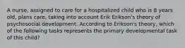 A nurse, assigned to care for a hospitalized child who is 8 years old, plans care, taking into account Erik Erikson's theory of psychosocial development. According to Erikson's theory, which of the following tasks represents the primary developmental task of this child?