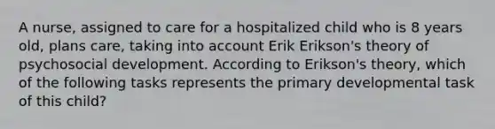 A nurse, assigned to care for a hospitalized child who is 8 years old, plans care, taking into account Erik Erikson's theory of psychosocial development. According to Erikson's theory, which of the following tasks represents the primary developmental task of this child?