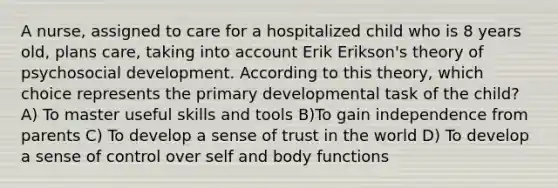 A nurse, assigned to care for a hospitalized child who is 8 years old, plans care, taking into account Erik Erikson's theory of psychosocial development. According to this theory, which choice represents the primary developmental task of the child? A) To master useful skills and tools B)To gain independence from parents C) To develop a sense of trust in the world D) To develop a sense of control over self and body functions