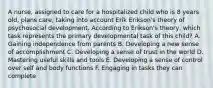 A nurse, assigned to care for a hospitalized child who is 8 years old, plans care, taking into account Erik Erikson's theory of psychosocial development. According to Erikson's theory, which task represents the primary developmental task of this child? A. Gaining independence from parents B. Developing a new sense of accomplishment C. Developing a sense of trust in the world D. Mastering useful skills and tools E. Developing a sense of control over self and body functions F. Engaging in tasks they can complete