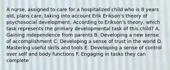 A nurse, assigned to care for a hospitalized child who is 8 years old, plans care, taking into account Erik Erikson's theory of psychosocial development. According to Erikson's theory, which task represents the primary developmental task of this child? A. Gaining independence from parents B. Developing a new sense of accomplishment C. Developing a sense of trust in the world D. Mastering useful skills and tools E. Developing a sense of control over self and body functions F. Engaging in tasks they can complete