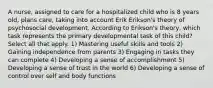 A nurse, assigned to care for a hospitalized child who is 8 years old, plans care, taking into account Erik Erikson's theory of psychosocial development. According to Erikson's theory, which task represents the primary developmental task of this child? Select all that apply. 1) Mastering useful skills and tools 2) Gaining independence from parents 3) Engaging in tasks they can complete 4) Developing a sense of accomplishment 5) Developing a sense of trust in the world 6) Developing a sense of control over self and body functions