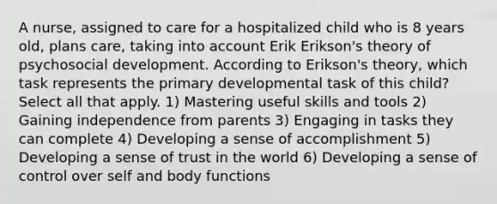 A nurse, assigned to care for a hospitalized child who is 8 years old, plans care, taking into account Erik Erikson's theory of psychosocial development. According to Erikson's theory, which task represents the primary developmental task of this child? Select all that apply. 1) Mastering useful skills and tools 2) Gaining independence from parents 3) Engaging in tasks they can complete 4) Developing a sense of accomplishment 5) Developing a sense of trust in the world 6) Developing a sense of control over self and body functions