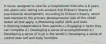 A nurse, assigned to care for a hospitalized child who is 8 years old, plans care, taking into account Erik Erikson's theory of psychosocial development. According to Erikson's theory, which task represents the primary developmental task of this child? Select all that apply. a.)Mastering useful skills and tools b.)Gaining independence from parents c.) Engaging in tasks they can complete d.) Developing a sense of accomplishment e.) Developing a sense of trust in the world f.) Developing a sense of control over self and body functions