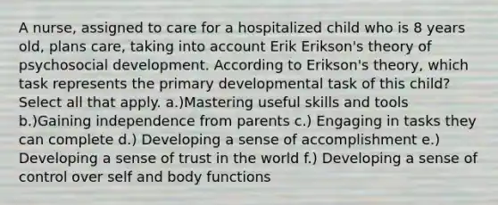 A nurse, assigned to care for a hospitalized child who is 8 years old, plans care, taking into account Erik Erikson's theory of psychosocial development. According to Erikson's theory, which task represents the primary developmental task of this child? Select all that apply. a.)Mastering useful skills and tools b.)Gaining independence from parents c.) Engaging in tasks they can complete d.) Developing a sense of accomplishment e.) Developing a sense of trust in the world f.) Developing a sense of control over self and body functions