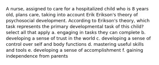 A nurse, assigned to care for a hospitalized child who is 8 years old, plans care, taking into account Erik Erikson's theory of psychosocial development. According to Erikson's theory, which task represents the primary developmental task of this child? select all that apply a. engaging in tasks they can complete b. developing a sense of trust in the world c. developing a sense of control over self and body functions d. mastering useful skills and tools e. developing a sense of accomplishment f. gaining independence from parents